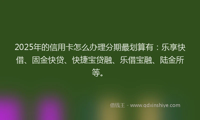 2025年的信用卡怎么办理分期最划算有：乐享快借、固金快贷、快捷宝贷融、乐借宝融、陆金所等。