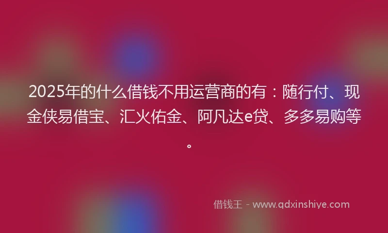 2025年的什么借钱不用运营商的有：随行付、现金侠易借宝、汇火佑金、阿凡达e贷、多多易购等。