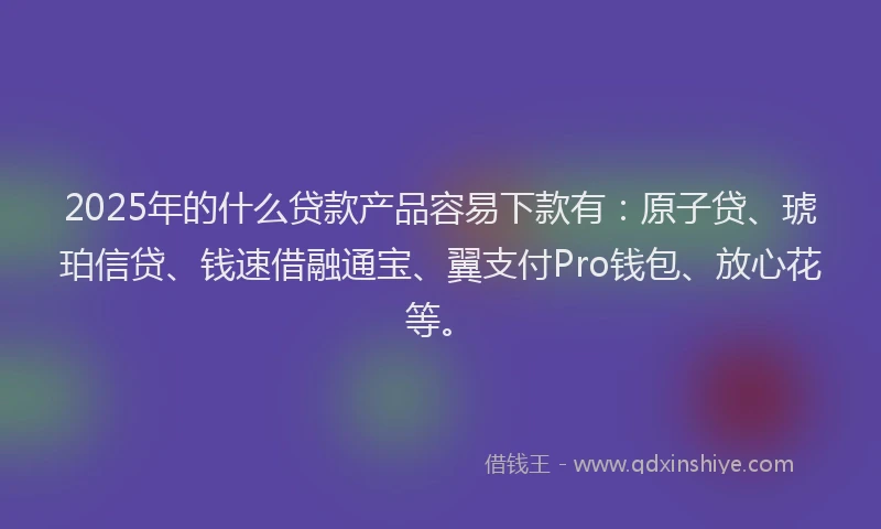 2025年的什么贷款产品容易下款有：原子贷、琥珀信贷、钱速借融通宝、翼支付Pro钱包、放心花等。