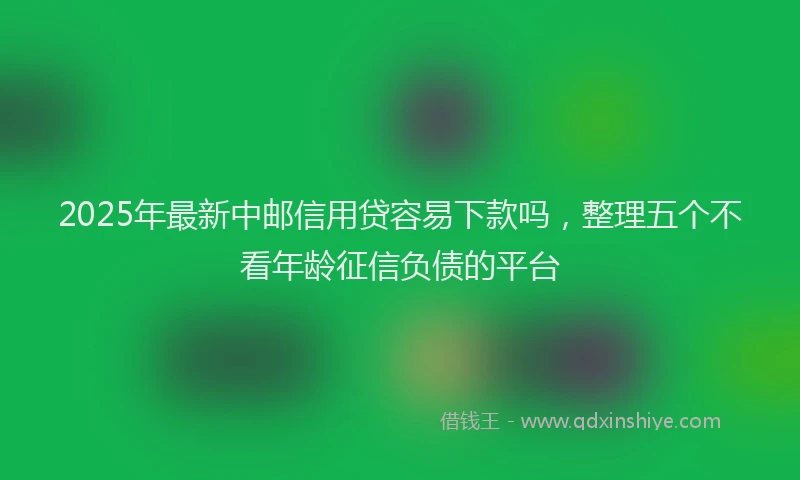 2025年最新中邮信用贷容易下款吗，整理五个不看年龄征信负债的平台