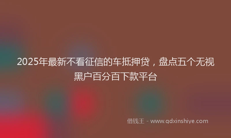 2025年最新不看征信的车抵押贷，盘点五个无视黑户百分百下款平台