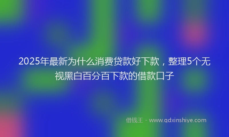 2025年最新为什么消费贷款好下款，整理5个无视黑白百分百下款的借款口子