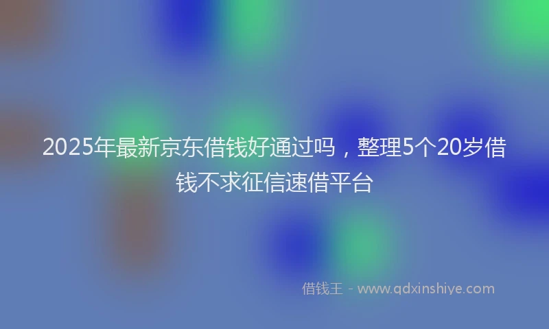 2025年最新京东借钱好通过吗，整理5个20岁借钱不求征信速借平台