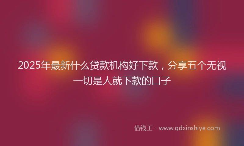2025年最新什么贷款机构好下款，分享五个无视一切是人就下款的口子
