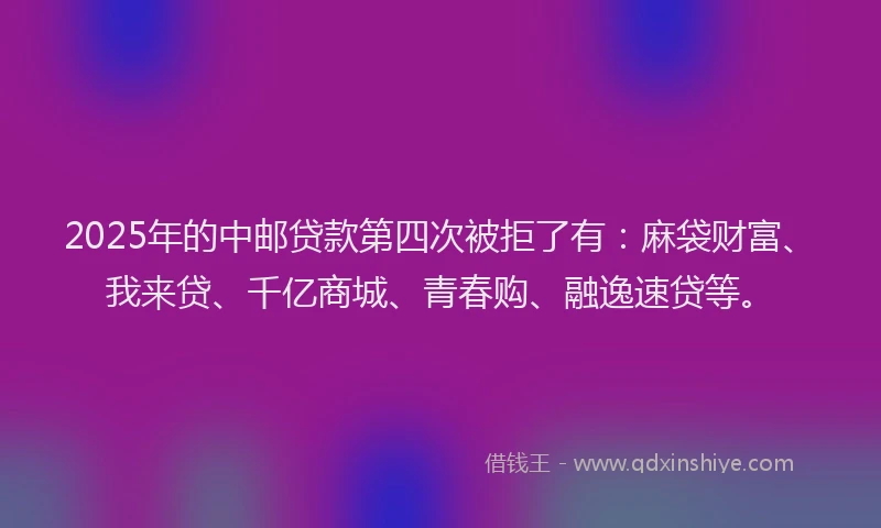 2025年的中邮贷款第四次被拒了有：麻袋财富、我来贷、千亿商城、青春购、融逸速贷等。