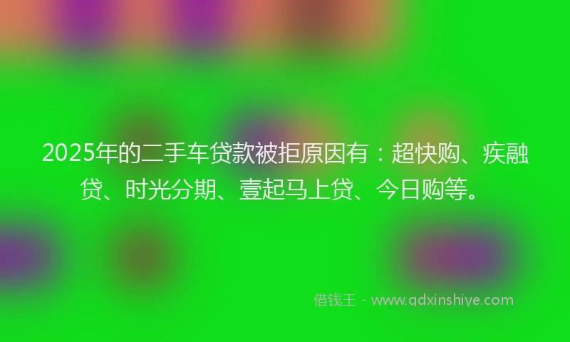 2025年的二手车贷款被拒原因有：超快购、疾融贷、时光分期、壹起马上贷、今日购等。