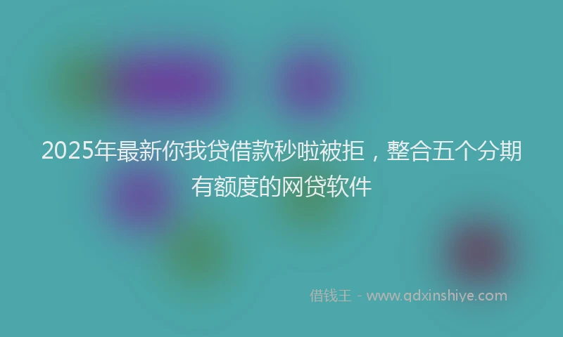 2025年最新你我贷借款秒啦被拒，整合五个分期有额度的网贷软件