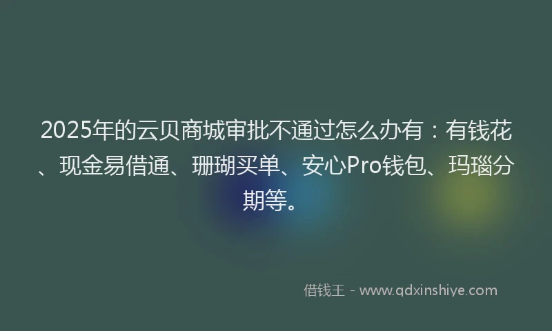 2025年的云贝商城审批不通过怎么办有：有钱花、现金易借通、珊瑚买单、安心Pro钱包、玛瑙分期等。