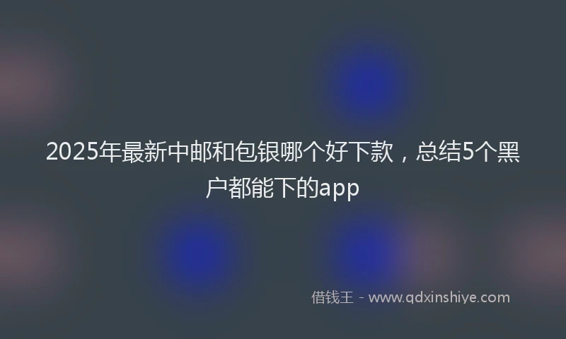 2025年最新中邮和包银哪个好下款，总结5个黑户都能下的app