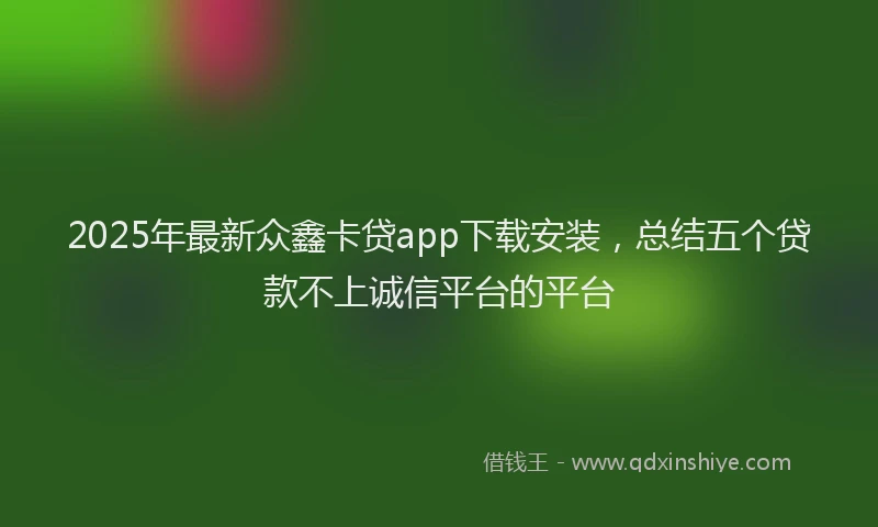 2025年最新众鑫卡贷app下载安装，总结五个贷款不上诚信平台的平台