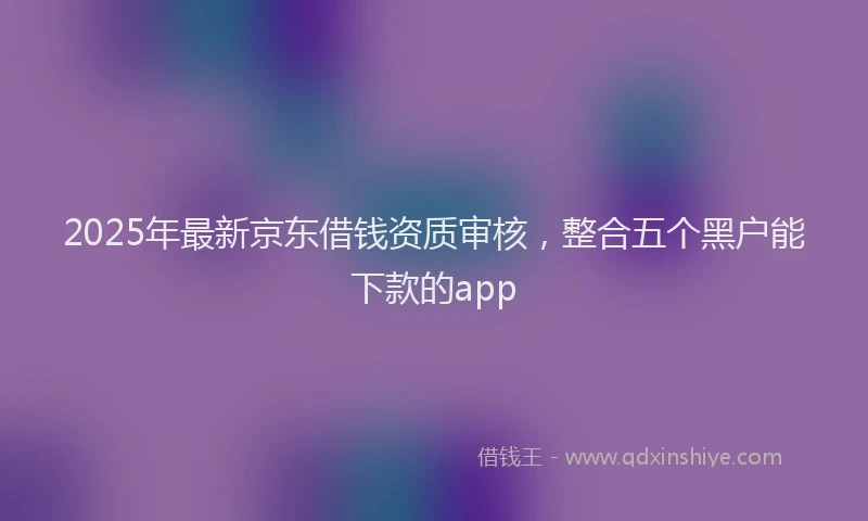 2025年最新京东借钱资质审核，整合五个黑户能下款的app