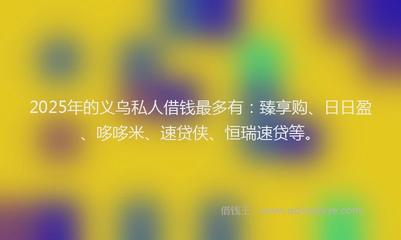 2025年的义乌私人借钱最多有：臻享购、日日盈、哆哆米、速贷侠、恒瑞速贷等。