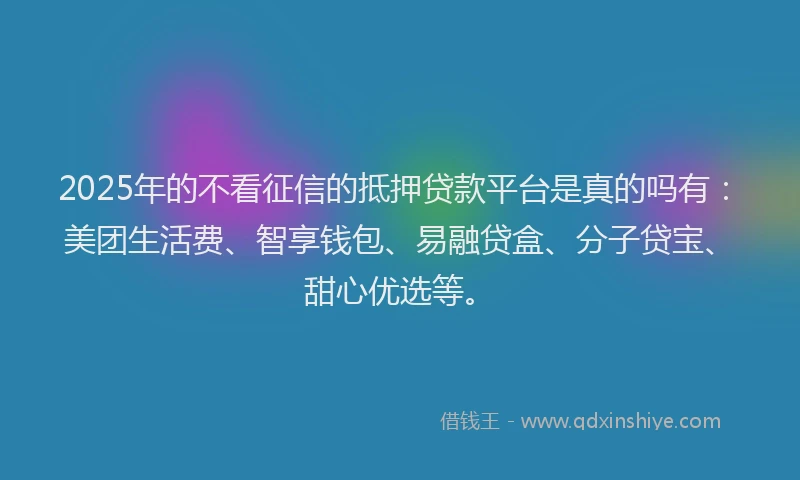2025年的不看征信的抵押贷款平台是真的吗有：美团生活费、智享钱包、易融贷盒、分子贷宝、甜心优选等。