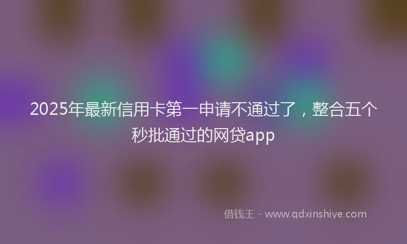 2025年最新信用卡第一申请不通过了，整合五个秒批通过的网贷app