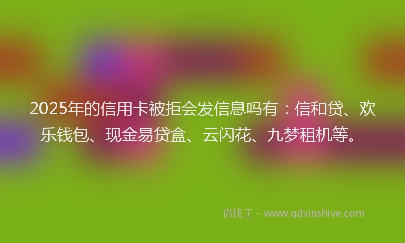2025年的信用卡被拒会发信息吗有：信和贷、欢乐钱包、现金易贷盒、云闪花、九梦租机等。