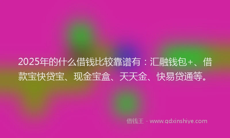 2025年的什么借钱比较靠谱有：汇融钱包+、借款宝快贷宝、现金宝盒、天天金、快易贷通等。