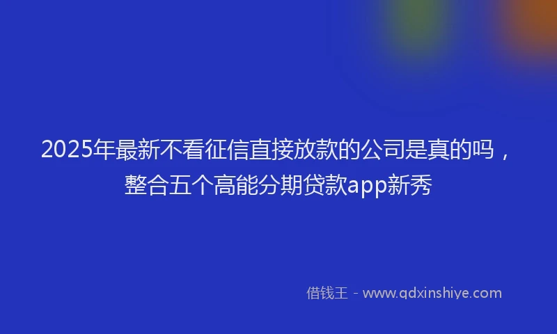 2025年最新不看征信直接放款的公司是真的吗，整合五个高能分期贷款app新秀