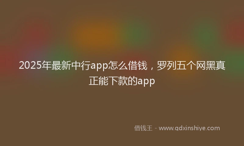 2025年最新中行app怎么借钱，罗列五个网黑真正能下款的app
