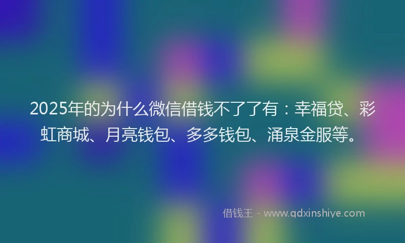2025年的为什么微信借钱不了了有：幸福贷、彩虹商城、月亮钱包、多多钱包、涌泉金服等。