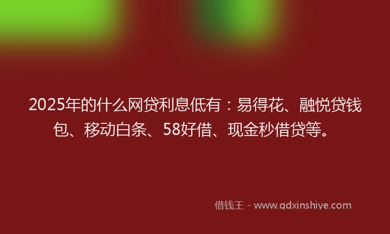 2025年的什么网贷利息低有：易得花、融悦贷钱包、移动白条、58好借、现金秒借贷等。