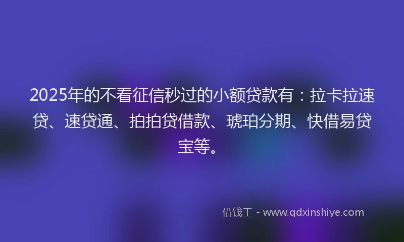 2025年的不看征信秒过的小额贷款有：拉卡拉速贷、速贷通、拍拍贷借款、琥珀分期、快借易贷宝等。