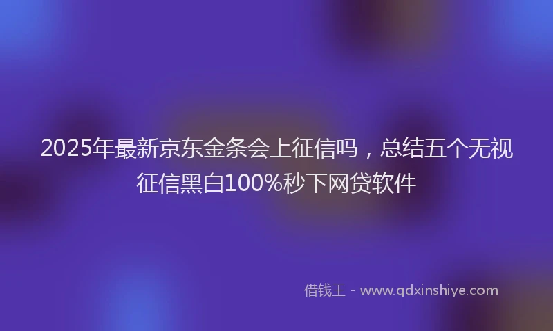 2025年最新京东金条会上征信吗，总结五个无视征信黑白100%秒下网贷软件