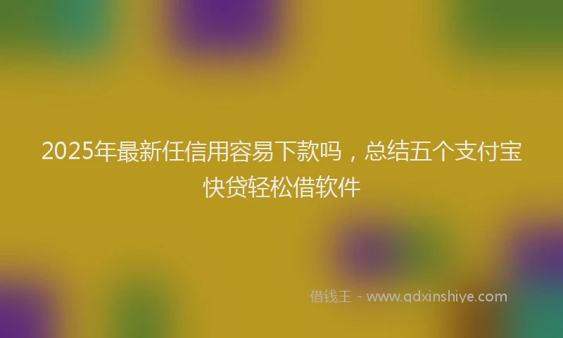 2025年最新任信用容易下款吗，总结五个支付宝快贷轻松借软件