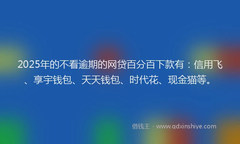 2025年的不看逾期的网贷百分百下款有：信用飞、享宇钱包、天天钱包、时代花、现金猫等。