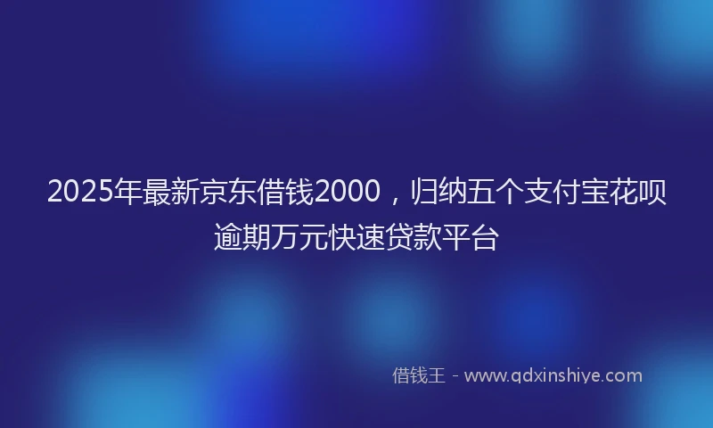 2025年最新京东借钱2000，归纳五个支付宝花呗逾期万元快速贷款平台