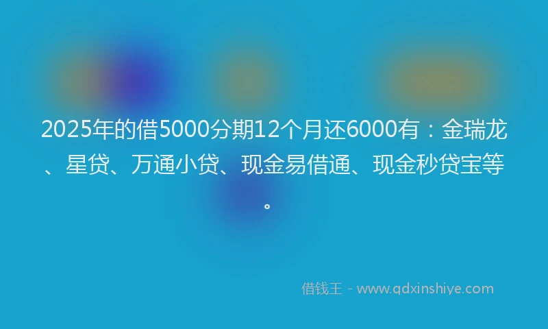 2025年的借5000分期12个月还6000有：金瑞龙、星贷、万通小贷、现金易借通、现金秒贷宝等。