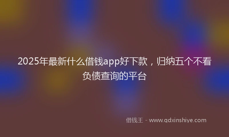 2025年最新什么借钱app好下款，归纳五个不看负债查询的平台