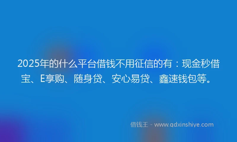 2025年的什么平台借钱不用征信的有：现金秒借宝、E享购、随身贷、安心易贷、鑫速钱包等。