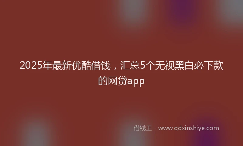 2025年最新优酷借钱，汇总5个无视黑白必下款的网贷app