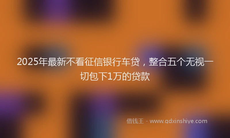 2025年最新不看征信银行车贷，整合五个无视一切包下1万的贷款