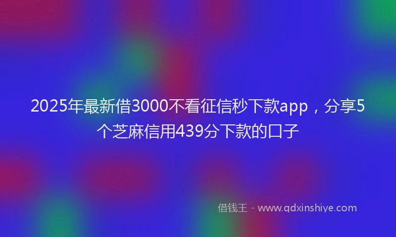 2025年最新借3000不看征信秒下款app，分享5个芝麻信用439分下款的口子
