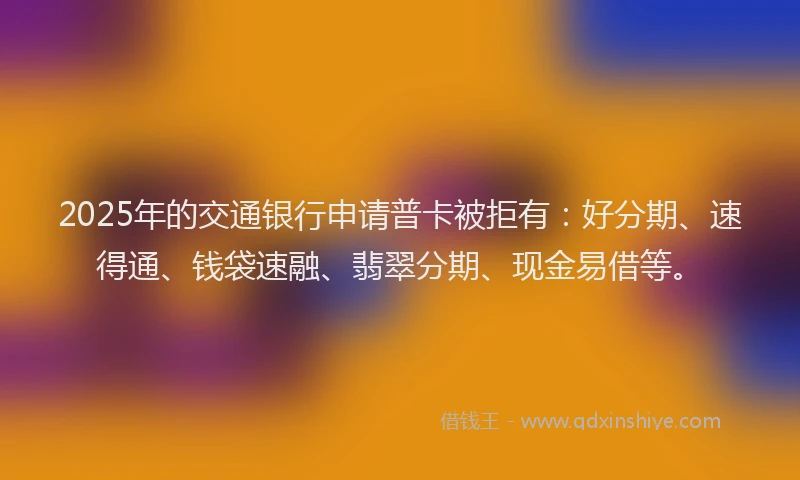 2025年的交通银行申请普卡被拒有：好分期、速得通、钱袋速融、翡翠分期、现金易借等。