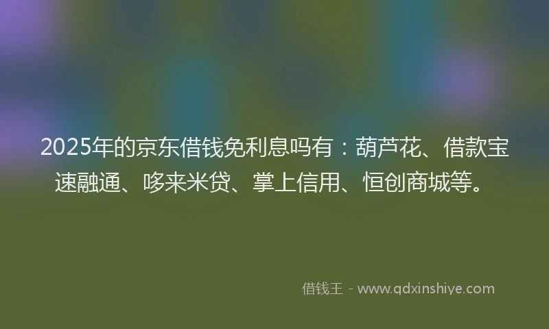 2025年的京东借钱免利息吗有：葫芦花、借款宝速融通、哆来米贷、掌上信用、恒创商城等。