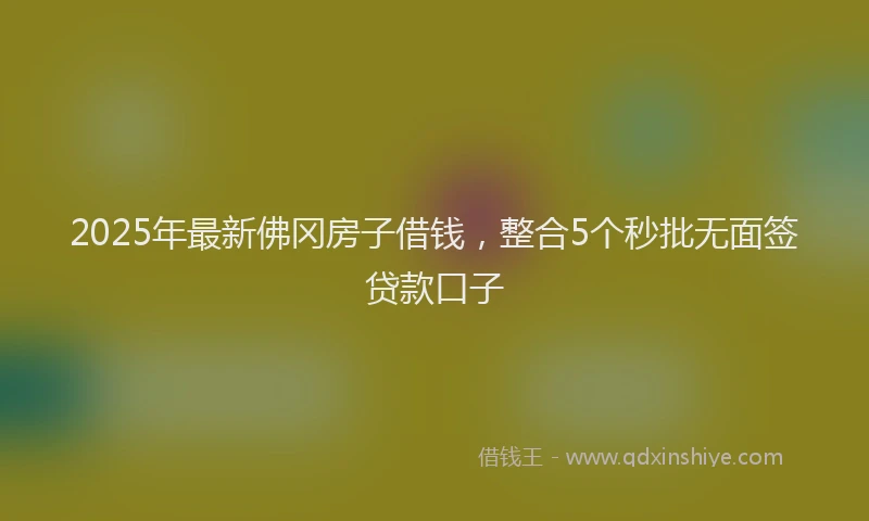 2025年最新佛冈房子借钱，整合5个秒批无面签贷款口子