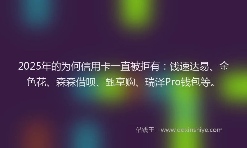 2025年的为何信用卡一直被拒有：钱速达易、金色花、森森借呗、甄享购、瑞泽Pro钱包等。