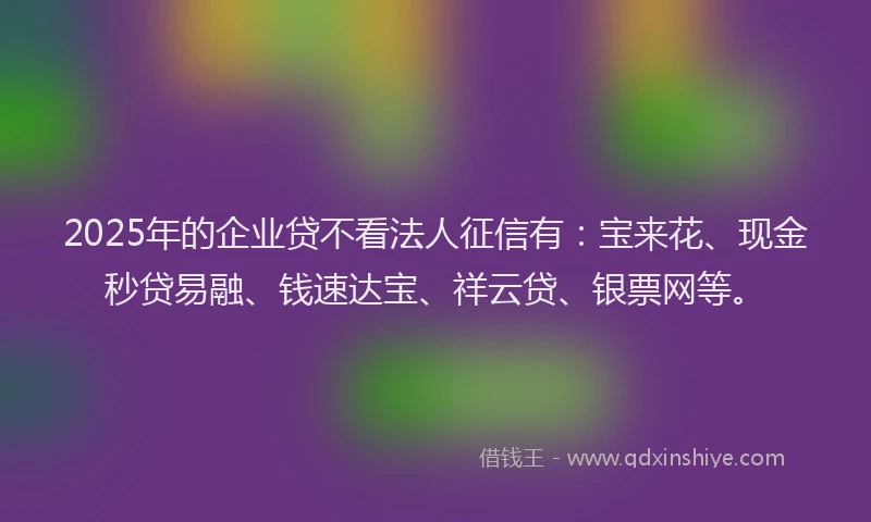 2025年的企业贷不看法人征信有：宝来花、现金秒贷易融、钱速达宝、祥云贷、银票网等。