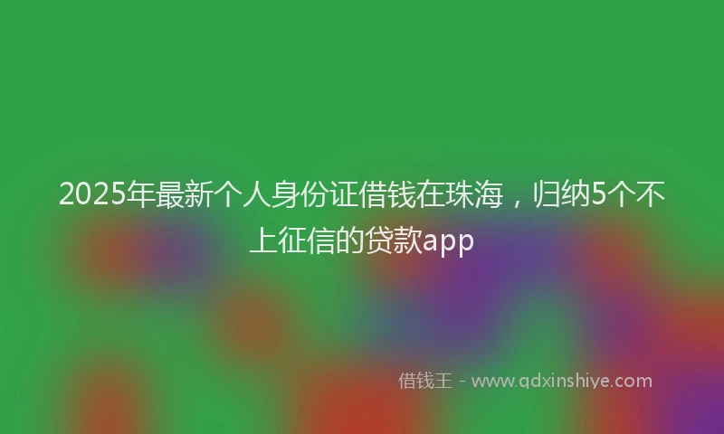 2025年最新个人身份证借钱在珠海，归纳5个不上征信的贷款app