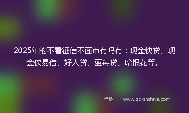 2025年的不看征信不面审有吗有：现金快贷、现金侠易借、好人贷、蓝莓贷、哈银花等。
