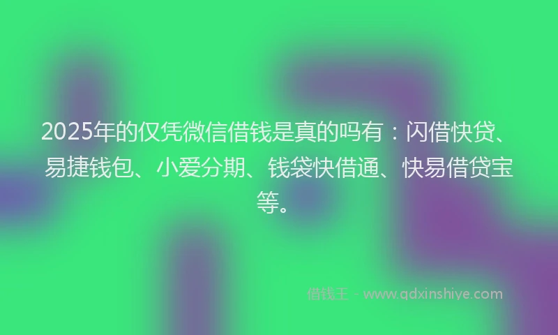 2025年的仅凭微信借钱是真的吗有：闪借快贷、易捷钱包、小爱分期、钱袋快借通、快易借贷宝等。