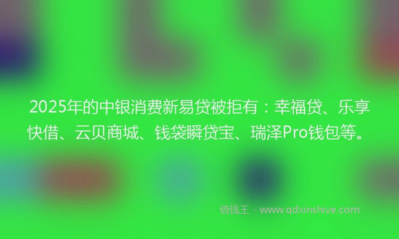 2025年的中银消费新易贷被拒有：幸福贷、乐享快借、云贝商城、钱袋瞬贷宝、瑞泽Pro钱包等。