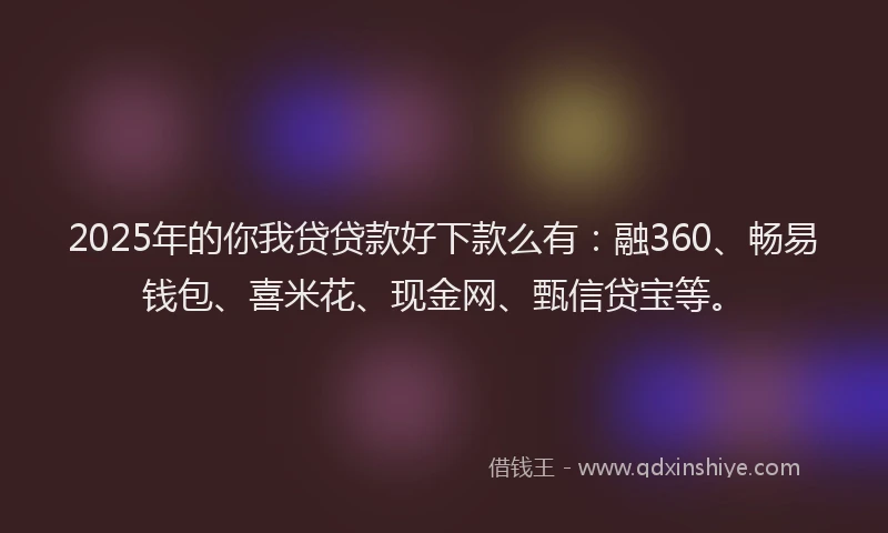 2025年的你我贷贷款好下款么有：融360、畅易钱包、喜米花、现金网、甄信贷宝等。