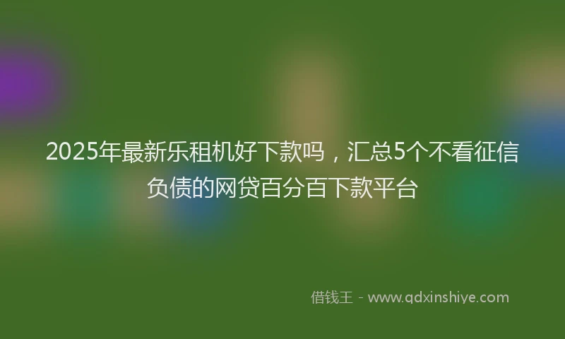 2025年最新乐租机好下款吗，汇总5个不看征信负债的网贷百分百下款平台