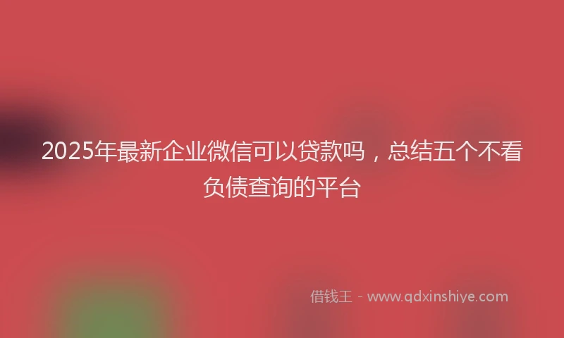 2025年最新企业微信可以贷款吗，总结五个不看负债查询的平台
