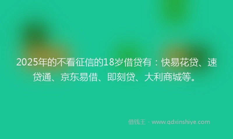 2025年的不看征信的18岁借贷有：快易花贷、速贷通、京东易借、即刻贷、大利商城等。