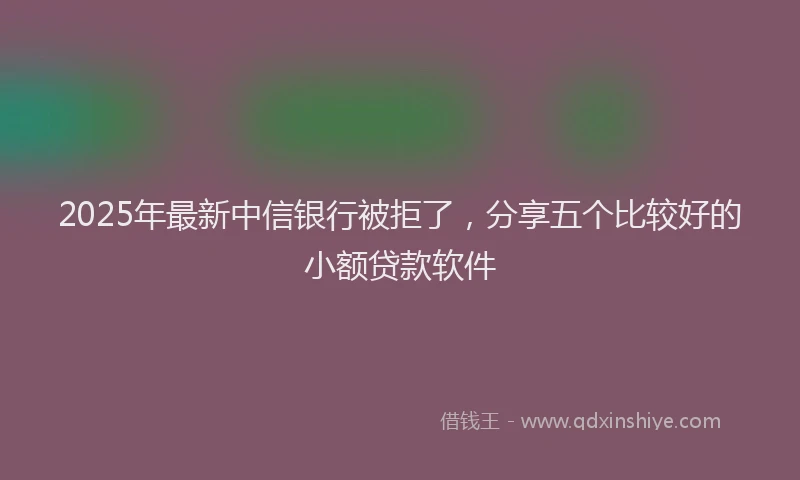 2025年最新中信银行被拒了，分享五个比较好的小额贷款软件