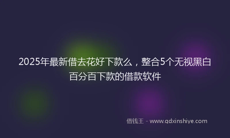 2025年最新借去花好下款么，整合5个无视黑白百分百下款的借款软件